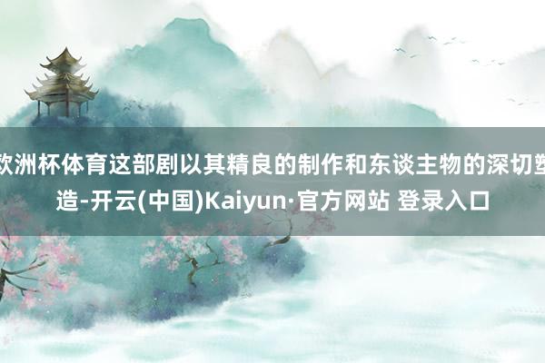 欧洲杯体育这部剧以其精良的制作和东谈主物的深切塑造-开云(中国)Kaiyun·官方网站 登录入口