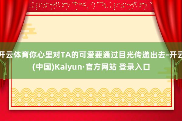 开云体育你心里对TA的可爱要通过目光传递出去-开云(中国)Kaiyun·官方网站 登录入口