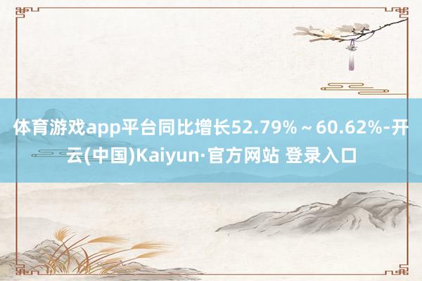 体育游戏app平台同比增长52.79%～60.62%-开云(中国)Kaiyun·官方网站 登录入口