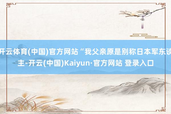 开云体育(中国)官方网站“我父亲原是别称日本军东谈主-开云(中国)Kaiyun·官方网站 登录入口