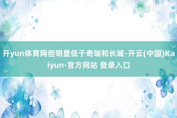 开yun体育网但明显低于奇瑞和长城-开云(中国)Kaiyun·官方网站 登录入口