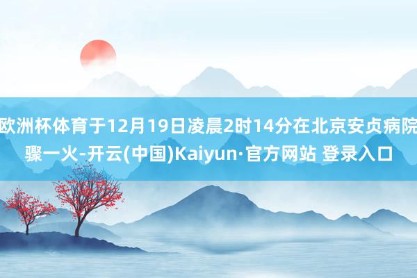 欧洲杯体育于12月19日凌晨2时14分在北京安贞病院骤一火-开云(中国)Kaiyun·官方网站 登录入口
