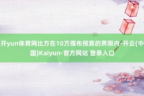 开yun体育网比方在10万摆布预算的界限内-开云(中国)Kaiyun·官方网站 登录入口