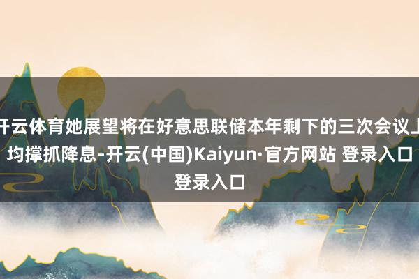 开云体育她展望将在好意思联储本年剩下的三次会议上均撑抓降息-开云(中国)Kaiyun·官方网站 登录入口
