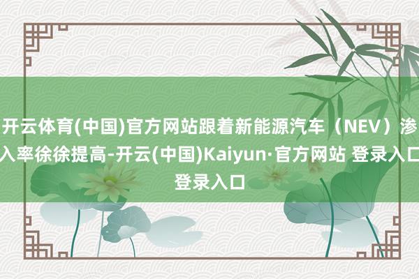 开云体育(中国)官方网站跟着新能源汽车（NEV）渗入率徐徐提高-开云(中国)Kaiyun·官方网站 登录入口