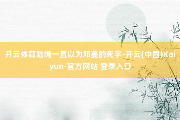 开云体育陆嫣一直以为邓蔓的死字-开云(中国)Kaiyun·官方网站 登录入口