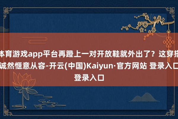 体育游戏app平台再蹬上一对开放鞋就外出了？这穿搭诚然惬意从容-开云(中国)Kaiyun·官方网站 登录入口