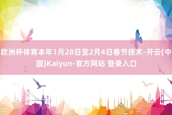 欧洲杯体育本年1月28日至2月4日春节技术-开云(中国)Kaiyun·官方网站 登录入口