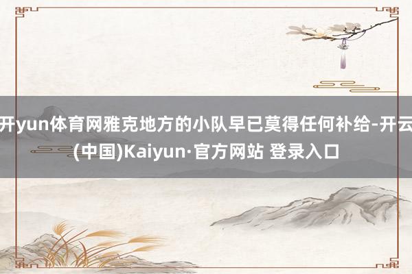 开yun体育网雅克地方的小队早已莫得任何补给-开云(中国)Kaiyun·官方网站 登录入口