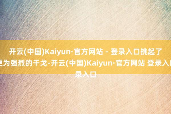 开云(中国)Kaiyun·官方网站 - 登录入口挑起了更为强烈的干戈-开云(中国)Kaiyun·官方网站 登录入口