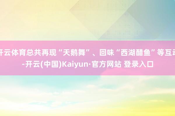 开云体育总共再现“天鹅舞”、回味“西湖醋鱼”等互动-开云(中国)Kaiyun·官方网站 登录入口