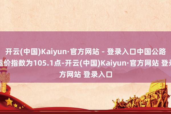 开云(中国)Kaiyun·官方网站 - 登录入口中国公路物流运价指数为105.1点-开云(中国)Kaiyun·官方网站 登录入口