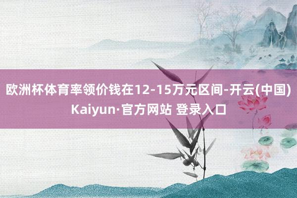 欧洲杯体育率领价钱在12-15万元区间-开云(中国)Kaiyun·官方网站 登录入口