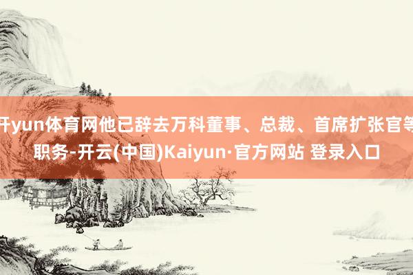 开yun体育网他已辞去万科董事、总裁、首席扩张官等职务-开云(中国)Kaiyun·官方网站 登录入口