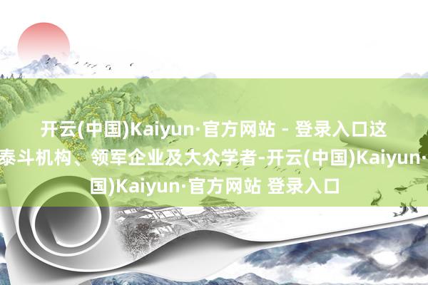 开云(中国)Kaiyun·官方网站 - 登录入口 这次大会会聚了行业泰斗机构、领军企业及大众学者-开云(中国)Kaiyun·官方网站 登录入口