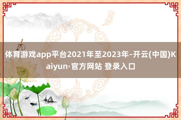 体育游戏app平台2021年至2023年-开云(中国)Kaiyun·官方网站 登录入口