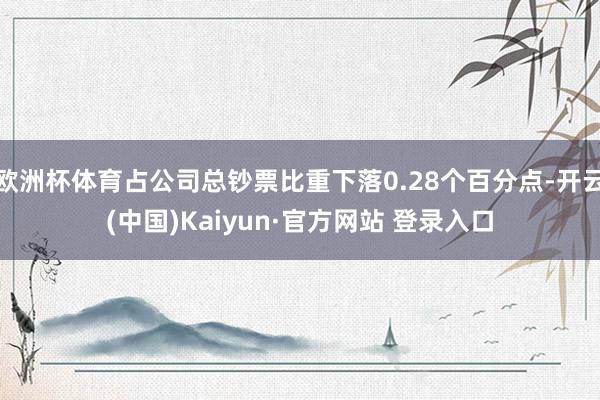 欧洲杯体育占公司总钞票比重下落0.28个百分点-开云(中国)Kaiyun·官方网站 登录入口