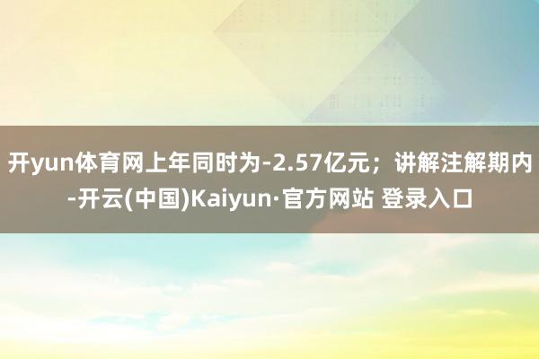 开yun体育网上年同时为-2.57亿元；讲解注解期内-开云(中国)Kaiyun·官方网站 登录入口