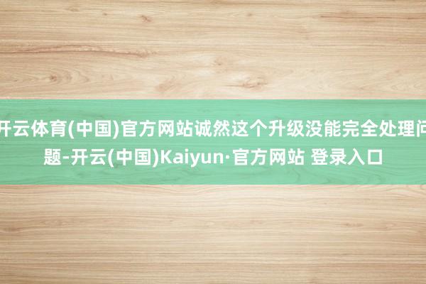 开云体育(中国)官方网站诚然这个升级没能完全处理问题-开云(中国)Kaiyun·官方网站 登录入口