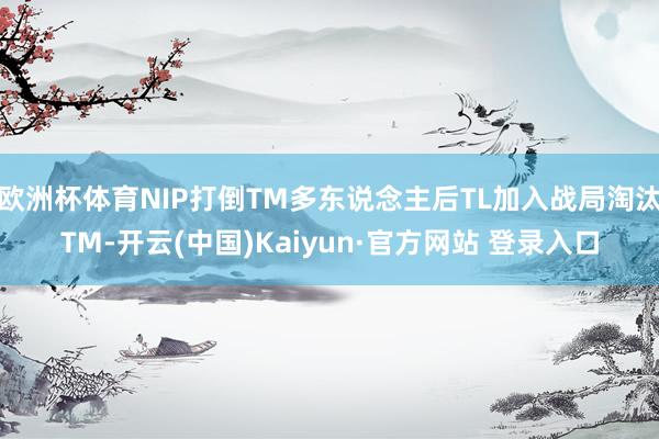欧洲杯体育NIP打倒TM多东说念主后TL加入战局淘汰TM-开云(中国)Kaiyun·官方网站 登录入口