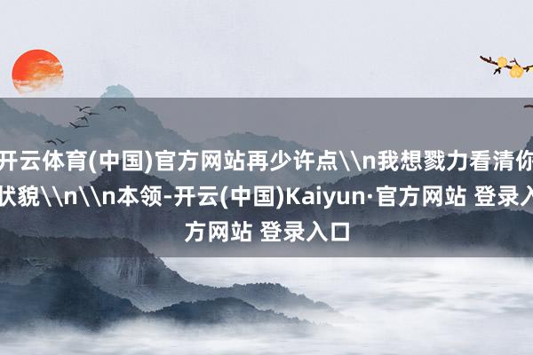开云体育(中国)官方网站再少许点\n我想戮力看清你的状貌\n\n本领-开云(中国)Kaiyun·官方网站 登录入口