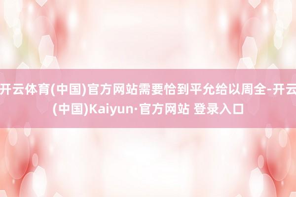 开云体育(中国)官方网站需要恰到平允给以周全-开云(中国)Kaiyun·官方网站 登录入口