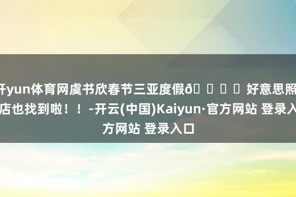 开yun体育网虞书欣春节三亚度假🏖️好意思照，旅店也找到啦！！-开云(中国)Kaiyun·官方网站 登录入口