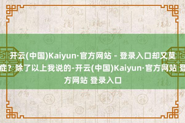 开云(中国)Kaiyun·官方网站 - 登录入口却又莫得心焦症？除了以上我说的-开云(中国)Kaiyun·官方网站 登录入口