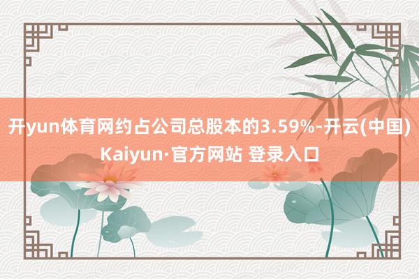 开yun体育网约占公司总股本的3.59%-开云(中国)Kaiyun·官方网站 登录入口