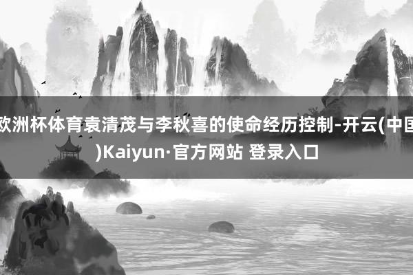 欧洲杯体育袁清茂与李秋喜的使命经历控制-开云(中国)Kaiyun·官方网站 登录入口