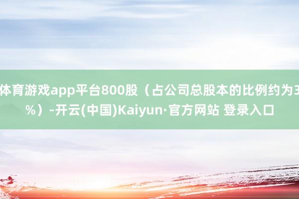 体育游戏app平台800股（占公司总股本的比例约为3%）-开云(中国)Kaiyun·官方网站 登录入口