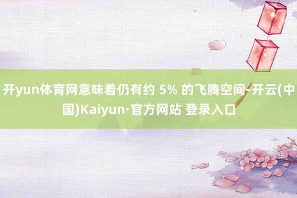 开yun体育网意味着仍有约 5% 的飞腾空间-开云(中国)Kaiyun·官方网站 登录入口