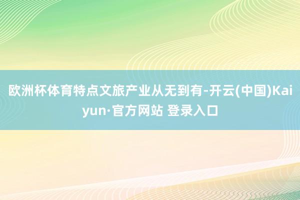 欧洲杯体育特点文旅产业从无到有-开云(中国)Kaiyun·官方网站 登录入口