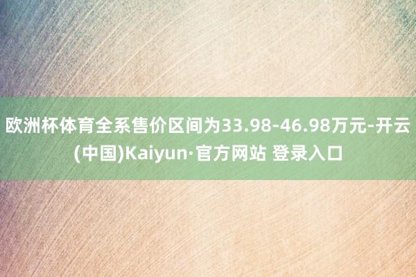 欧洲杯体育全系售价区间为33.98-46.98万元-开云(中国)Kaiyun·官方网站 登录入口