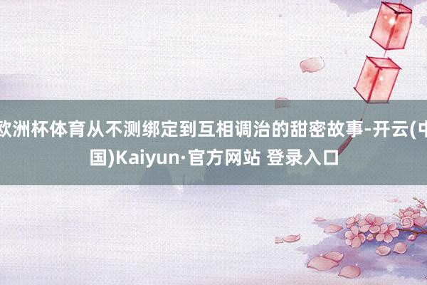 欧洲杯体育从不测绑定到互相调治的甜密故事-开云(中国)Kaiyun·官方网站 登录入口
