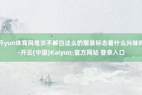 开yun体育网难谈不解白这么的服装标志着什么兴味吗-开云(中国)Kaiyun·官方网站 登录入口