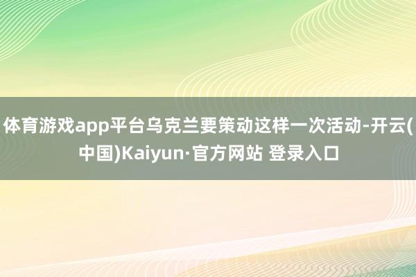 体育游戏app平台乌克兰要策动这样一次活动-开云(中国)Kaiyun·官方网站 登录入口