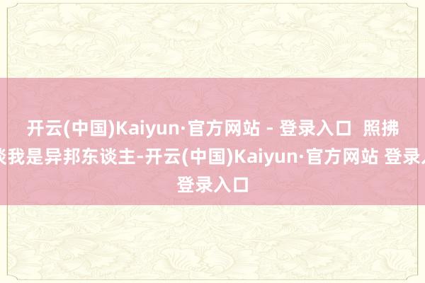 开云(中国)Kaiyun·官方网站 - 登录入口  照拂知谈我是异邦东谈主-开云(中国)Kaiyun·官方网站 登录入口