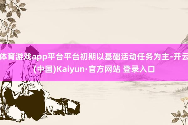 体育游戏app平台平台初期以基础活动任务为主-开云(中国)Kaiyun·官方网站 登录入口
