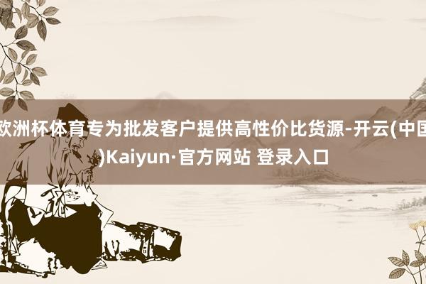 欧洲杯体育专为批发客户提供高性价比货源-开云(中国)Kaiyun·官方网站 登录入口