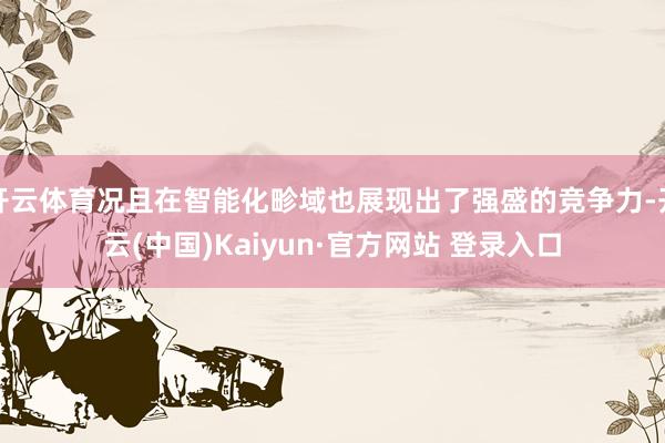 开云体育况且在智能化畛域也展现出了强盛的竞争力-开云(中国)Kaiyun·官方网站 登录入口