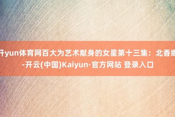 开yun体育网百大为艺术献身的女星第十三集:北香娜-开云(中国)Kaiyun·官方网站 登录入口