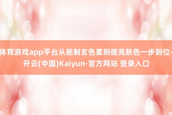 体育游戏app平台从扼制玄色素到提亮肤色一步到位-开云(中国)Kaiyun·官方网站 登录入口