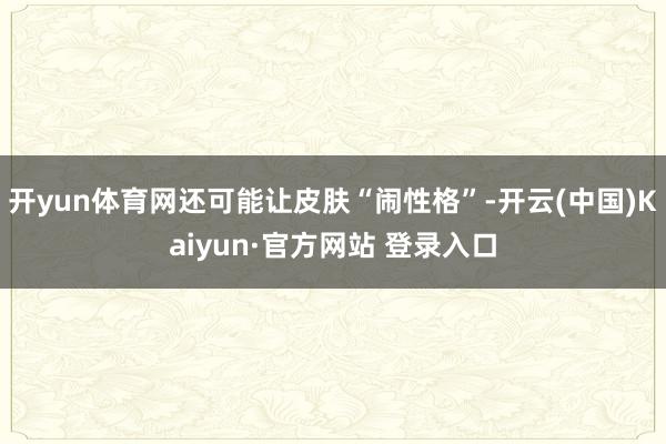 开yun体育网还可能让皮肤“闹性格”-开云(中国)Kaiyun·官方网站 登录入口