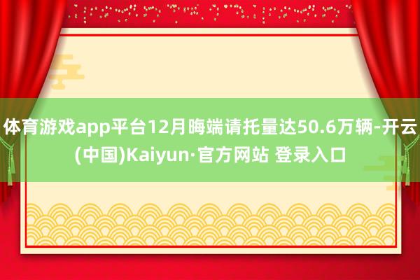 体育游戏app平台12月晦端请托量达50.6万辆-开云(中国)Kaiyun·官方网站 登录入口