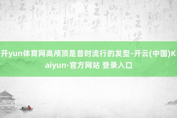 开yun体育网高颅顶是昔时流行的发型-开云(中国)Kaiyun·官方网站 登录入口