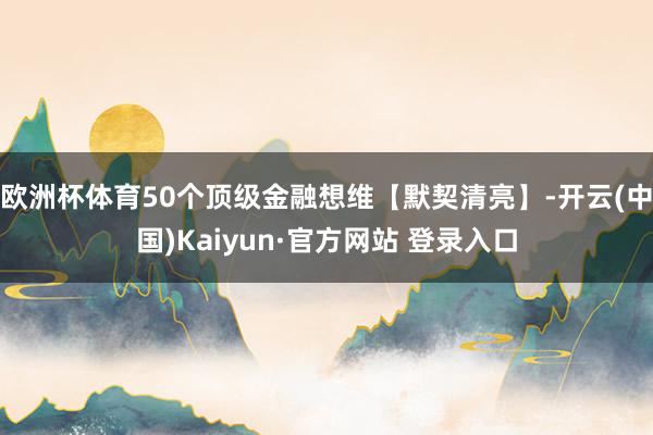 欧洲杯体育50个顶级金融想维【默契清亮】-开云(中国)Kaiyun·官方网站 登录入口