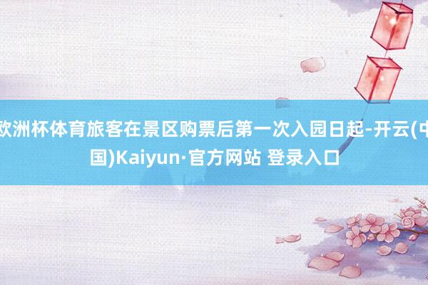 欧洲杯体育旅客在景区购票后第一次入园日起-开云(中国)Kaiyun·官方网站 登录入口
