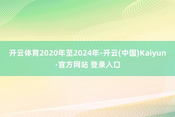 开云体育2020年至2024年-开云(中国)Kaiyun·官方网站 登录入口