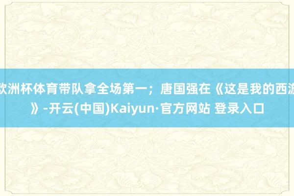 欧洲杯体育带队拿全场第一；唐国强在《这是我的西游》-开云(中国)Kaiyun·官方网站 登录入口